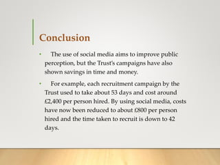Conclusion
• The use of social media aims to improve public
perception, but the Trust’s campaigns have also
shown savings in time and money.
• For example, each recruitment campaign by the
Trust used to take about 53 days and cost around
£2,400 per person hired. By using social media, costs
have now been reduced to about £800 per person
hired and the time taken to recruit is down to 42
days.
 