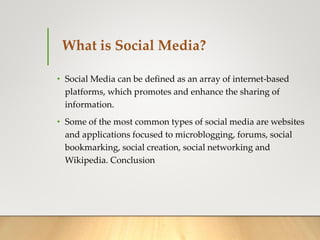 What is Social Media?
• Social Media can be defined as an array of internet-based
platforms, which promotes and enhance the sharing of
information.
• Some of the most common types of social media are websites
and applications focused to microblogging, forums, social
bookmarking, social creation, social networking and
Wikipedia. Conclusion
 