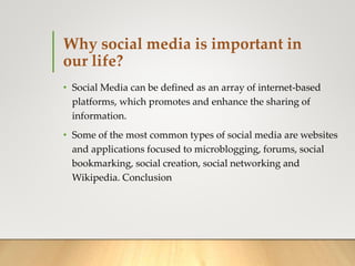Why social media is important in
our life?
• Social Media can be defined as an array of internet-based
platforms, which promotes and enhance the sharing of
information.
• Some of the most common types of social media are websites
and applications focused to microblogging, forums, social
bookmarking, social creation, social networking and
Wikipedia. Conclusion
 