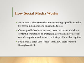 How Social Media Works
• Social media sites start with a user creating a profile, usually
by providing a name and an email address.
• Once a profile has been created, users can create and share
content. For instance, an Instagram user with a new account
can take a picture and share it on their profile with a caption.
• Social media often uses "feeds" that allow users to scroll
through content.
 
