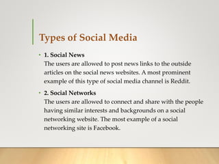 Types of Social Media
• 1. Social News
The users are allowed to post news links to the outside
articles on the social news websites. A most prominent
example of this type of social media channel is Reddit.
• 2. Social Networks
The users are allowed to connect and share with the people
having similar interests and backgrounds on a social
networking website. The most example of a social
networking site is Facebook.
 