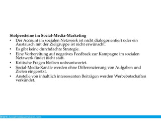 Stolpersteine im Social-Media-Marketing
• Der Account im sozialen Netzwerk ist nicht dialogorientiert oder ein
Austausch mit der Zielgruppe ist nicht erwünscht.
• Es gibt keine durchdachte Strategie.
• Eine Vorbereitung auf negatives Feedback zur Kampagne im sozialen
Netzwerk findet nicht statt.
• Kritische Fragen bleiben unbeantwortet.
• Social-Media-Kanäle werden ohne Differenzierung von Aufgaben und
Zielen eingesetzt.
• Anstelle von inhaltlich interessanten Beiträgen werden Werbebotschaften
verkündet.
 