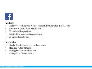 Vorteile
• Weltweit wichtigstes Netzwerk mit der höchsten Reichweite
• Fast alle Zielgruppen erreichbar
• Einfaches Blogsystem
• Kostenlose Unternehmensseiten
• Gruppenfunktionen
Nachteile
• Starke Einflussnahme von Facebook
• Häufige Änderungen
• Wenig Wahlmöglichkeiten
• Mangelnde Transparenz
 