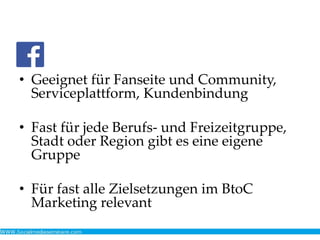 • Geeignet für Fanseite und Community,
Serviceplattform, Kundenbindung
• Fast für jede Berufs- und Freizeitgruppe,
Stadt oder Region gibt es eine eigene
Gruppe
• Für fast alle Zielsetzungen im BtoC
Marketing relevant
 