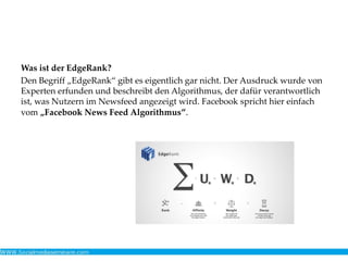 Was ist der EdgeRank?
Den Begriff „EdgeRank“ gibt es eigentlich gar nicht. Der Ausdruck wurde von
Experten erfunden und beschreibt den Algorithmus, der dafür verantwortlich
ist, was Nutzern im Newsfeed angezeigt wird. Facebook spricht hier einfach
vom „Facebook News Feed Algorithmus“.
 