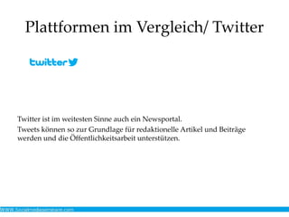 Plattformen im Vergleich/ Twitter
Twitter ist im weitesten Sinne auch ein Newsportal.
Tweets können so zur Grundlage für redaktionelle Artikel und Beiträge
werden und die Öffentlichkeitsarbeit unterstützen.
 