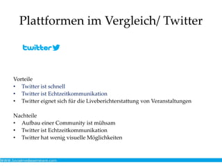 Plattformen im Vergleich/ Twitter
Vorteile
• Twitter ist schnell
• Twitter ist Echtzeitkommunikation
• Twitter eignet sich für die Liveberichterstattung von Veranstaltungen
Nachteile
• Aufbau einer Community ist mühsam
• Twitter ist Echtzeitkommunikation
• Twitter hat wenig visuelle Möglichkeiten
 
