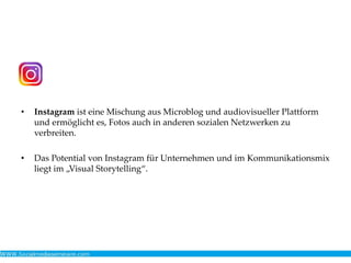 • Instagram ist eine Mischung aus Microblog und audiovisueller Plattform
und ermöglicht es, Fotos auch in anderen sozialen Netzwerken zu
verbreiten.
• Das Potential von Instagram für Unternehmen und im Kommunikationsmix
liegt im „Visual Storytelling“.
 