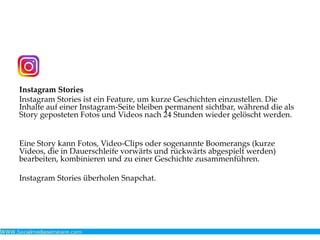Instagram Stories
Instagram Stories ist ein Feature, um kurze Geschichten einzustellen. Die
Inhalte auf einer Instagram-Seite bleiben permanent sichtbar, während die als
Story geposteten Fotos und Videos nach 24 Stunden wieder gelöscht werden.
Eine Story kann Fotos, Video-Clips oder sogenannte Boomerangs (kurze
Videos, die in Dauerschleife vorwärts und rückwärts abgespielt werden)
bearbeiten, kombinieren und zu einer Geschichte zusammenführen.
Instagram Stories überholen Snapchat.
 