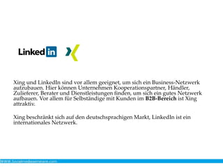 Xing und LinkedIn sind vor allem geeignet, um sich ein Business-Netzwerk
aufzubauen. Hier können Unternehmen Kooperationspartner, Händler,
Zulieferer, Berater und Dienstleistungen finden, um sich ein gutes Netzwerk
aufbauen. Vor allem für Selbständige mit Kunden im B2B-Bereich ist Xing
attraktiv.
Xing beschränkt sich auf den deutschsprachigen Markt, LinkedIn ist ein
internationales Netzwerk.
 