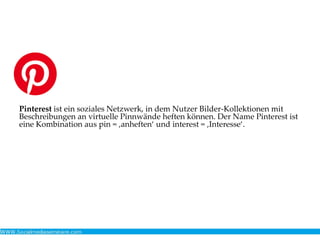 Pinterest ist ein soziales Netzwerk, in dem Nutzer Bilder-Kollektionen mit
Beschreibungen an virtuelle Pinnwände heften können. Der Name Pinterest ist
eine Kombination aus pin = ‚anheften‘ und interest = ‚Interesse‘.
 
