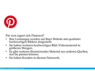Für wen eignet sich Pinterest?
• Ihre Leistungen werden auf Ihrer Website mit qualitativ
hochwertigen Bildern dargestellt.
• Sie haben weiteres hochwertiges Bild-/Videomaterial in
größeren Mengen.
• Es gibt weiteres illustrierendes Material aus anderen Quellen,
das Sie pinnen können.
• Sie haben Kunden in diesem Netzwerk.
 