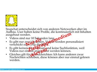 Snapchat unterscheidet sich von anderen Netzwerken aber im
Aufbau. User haben keine Profile, die kontinuierlich mit Inhalten
ausgebaut werden.
• Videos sind nur 10 Sekunden lang.
• Es gibt nur zwei Optionen, Videos werden personalisiert
verschickt oder „An die Welt“.
• Es gibt keinen Newsstream und keine Suchfunktion, weil
Videos nur einmal angeschaut werden können.
• Gleiches gilt für Textnachrichten: Ich kann anderen zwar
Nachrichten schreiben, diese können aber nur einmal gelesen
werden.
 