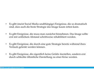 • Es gibt (meist Social Media unabhängige) Ereignisse, die so dramatisch
sind, dass auch die beste Strategie das Image kaum retten kann.
• Es gibt Ereignisse, die muss man zunächst hinnehmen. Das Image sollte
erst mit zeitlichem Abstand schrittweise rehabilitiert werden.
• Es gibt Ereignisse, die durch eine gute Strategie bereits während ihres
Verlaufs gelenkt werden können.
• Es gibt Ereignisse, die eigentlich keine Gefahr darstellen, sondern erst
durch schlechte öffentliche Darstellung zu einer Krise werden.
 