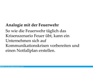 Analogie mit der Feuerwehr
So wie die Feuerwehr täglich das
Krisenszenario Feuer übt, kann ein
Unternehmen sich auf
Kommunikationskrisen vorbereiten und
einen Notfallplan erstellen.
 