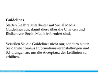 Guidelines
Statten Sie Ihre Mitarbeiter mit Social Media
Guidelines aus, damit diese über die Chancen und
Risiken von Social Media informiert sind.
Verteilen Sie die Guidelines nicht nur, sondern bieten
Sie darüber hinaus Informationsveranstaltungen und
Schulungen an, um die Akzeptanz der Leitlinien zu
erhöhen.
 