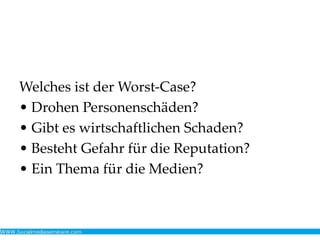 Welches ist der Worst-Case?
• Drohen Personenschäden?
• Gibt es wirtschaftlichen Schaden?
• Besteht Gefahr für die Reputation?
• Ein Thema für die Medien?
 