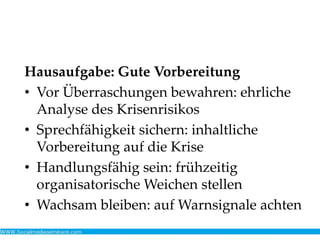 Hausaufgabe: Gute Vorbereitung
• Vor Überraschungen bewahren: ehrliche
Analyse des Krisenrisikos
• Sprechfähigkeit sichern: inhaltliche
Vorbereitung auf die Krise
• Handlungsfähig sein: frühzeitig
organisatorische Weichen stellen
• Wachsam bleiben: auf Warnsignale achten
 