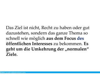 Das Ziel ist nicht, Recht zu haben oder gut
dazustehen, sondern das ganze Thema so
schnell wie möglich aus dem Focus des
öffentlichen Interesses zu bekommen. Es
geht um die Umkehrung der „normalen“
Ziele.
 