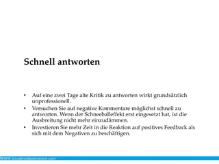 Schnell antworten
• Auf eine zwei Tage alte Kritik zu antworten wirkt grundsätzlich
unprofessionell.
• Versuchen Sie auf negative Kommentare möglichst schnell zu
antworten. Wenn der Schneeballeffekt erst eingesetzt hat, ist die
Ausbreitung nicht mehr einzudämmen.
• Investieren Sie mehr Zeit in die Reaktion auf positives Feedback als
sich mit dem Negativen zu beschäftigen.
 