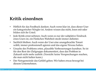 Kritik einordnen
• Höflich für das Feedback danken: Auch wenn klar ist, dass dieser User
ein kategorischer Nörgler ist. Andere wissen das nicht, lesen mit oder
bilden sich ihr Urteil.
• Jede Kritik ernst nehmen: Auch wenn es nur der subjektive Eindruck
eines Users ist, ein Fünkchen Wahrheit steckt immer dahinter.
• Sachlich bleiben: Auch wenn der User eine unangebrachte Tonart
wählt, immer professionell agieren und das eigene Niveau halten.
• Ursache des Problems orten, plausible Verbesserungen kundtun. So ist
für den Rest der Zielgruppe dokumentiert, dass das Problem in
Zukunft nicht mehr auftritt. (Vorsicht: keine Versprechungen machen,
die man nicht halten kann.)
• Der Netzgemeinde das Gefühl geben: Wir haben etwas bewegt bei
diesem Unternehmen.
 