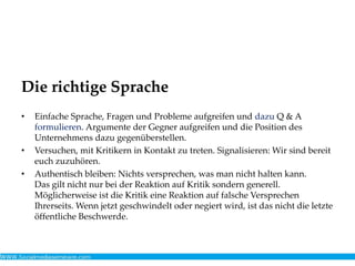 Die richtige Sprache
• Einfache Sprache, Fragen und Probleme aufgreifen und dazu Q & A
formulieren. Argumente der Gegner aufgreifen und die Position des
Unternehmens dazu gegenüberstellen.
• Versuchen, mit Kritikern in Kontakt zu treten. Signalisieren: Wir sind bereit
euch zuzuhören.
• Authentisch bleiben: Nichts versprechen, was man nicht halten kann.
Das gilt nicht nur bei der Reaktion auf Kritik sondern generell.
Möglicherweise ist die Kritik eine Reaktion auf falsche Versprechen
Ihrerseits. Wenn jetzt geschwindelt oder negiert wird, ist das nicht die letzte
öffentliche Beschwerde.
 