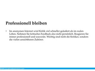 Professionell bleiben
• Im anonymen Internet wird Kritik viel schneller geäußert als im realen
Leben. Nehmen Sie kritisches Feedback also nicht persönlich. Reagieren Sie
immer professionell und souverän. Wichtig sind nicht die Kritiker, sondern
die vielen unsichtbaren Zuhörer.
 