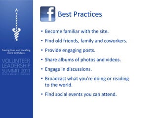 Best Practices

• Become familiar with the site.
• Find old friends, family and coworkers.
• Provide engaging posts.
• Share albums of photos and videos.
• Engage in discussions.
• Broadcast what you’re doing or reading
  to the world.
• Find social events you can attend.
 