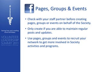 Pages, Groups & Events
• Check with your staff partner before creating
  pages, groups or events on behalf of the Society.
• Only create if you are able to maintain regular
  posts and updates.
• Use pages, groups and events to recruit your
  network to get more involved in Society
  activities and programs.
 