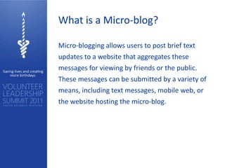 What is a Micro-blog?

Micro-blogging allows users to post brief text
updates to a website that aggregates these
messages for viewing by friends or the public.
These messages can be submitted by a variety of
means, including text messages, mobile web, or
the website hosting the micro-blog.
 