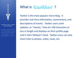 What is                           ?

Twitter is the most popular micro-blog. It
provides real-time information, commentary, and
descriptions of events. Twitter users send
updates, or “tweets,” that are 140 characters or
less in length and displays on their profile page
and in their follower’s feed. Twitter users can also
share links to photos, video, news, etc.
 
