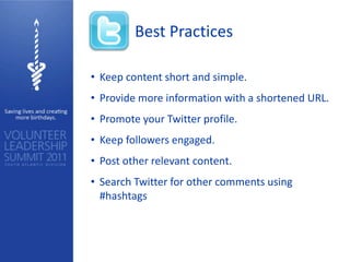Best Practices

• Keep content short and simple.
• Provide more information with a shortened URL.
• Promote your Twitter profile.
• Keep followers engaged.
• Post other relevant content.
• Search Twitter for other comments using
  #hashtags
 