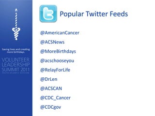 Popular Twitter Feeds

@AmericanCancer
@ACSNews
@MoreBirthdays
@acschooseyou
@RelayForLife
@DrLen
@ACSCAN
@CDC_Cancer
@CDCgov
 