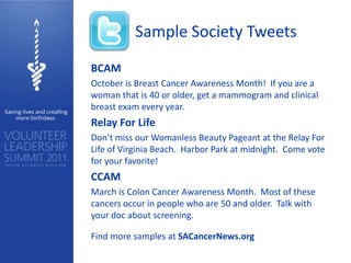 Sample Society Tweets
BCAM
October is Breast Cancer Awareness Month! If you are a
woman that is 40 or older, get a mammogram and clinical
breast exam every year.
Relay For Life
Don’t miss our Womanless Beauty Pageant at the Relay For
Life of Virginia Beach. Harbor Park at midnight. Come vote
for your favorite!
CCAM
March is Colon Cancer Awareness Month. Most of these
cancers occur in people who are 50 and older. Talk with
your doc about screening.

Find more samples at SACancerNews.org
 