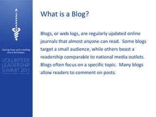 What is a Blog?

Blogs, or web logs, are regularly updated online
journals that almost anyone can read. Some blogs
target a small audience, while others boast a
readership comparable to national media outlets.
Blogs often focus on a specific topic. Many blogs
allow readers to comment on posts.
 