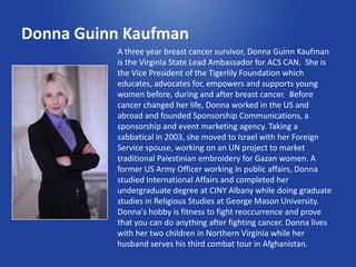 Donna Guinn Kaufman
          A three year breast cancer survivor, Donna Guinn Kaufman
          is the Virginia State Lead Ambassador for ACS CAN. She is
          the Vice President of the Tigerlily Foundation which
          educates, advocates for, empowers and supports young
          women before, during and after breast cancer. Before
          cancer changed her life, Donna worked in the US and
          abroad and founded Sponsorship Communications, a
          sponsorship and event marketing agency. Taking a
          sabbatical in 2003, she moved to Israel with her Foreign
          Service spouse, working on an UN project to market
          traditional Palestinian embroidery for Gazan women. A
          former US Army Officer working in public affairs, Donna
          studied International Affairs and completed her
          undergraduate degree at CINY Albany while doing graduate
          studies in Religious Studies at George Mason University.
          Donna's hobby is fitness to fight reoccurrence and prove
          that you can do anything after fighting cancer. Donna lives
          with her two children in Northern Virginia while her
          husband serves his third combat tour in Afghanistan.
 