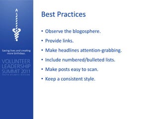 Best Practices

• Observe the blogosphere.
• Provide links.
• Make headlines attention-grabbing.
• Include numbered/bulleted lists.
• Make posts easy to scan.
• Keep a consistent style.
 