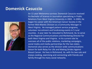 Domenick Casuccio
          An 11-year Melanoma survivor, Domenick Casuccio received
          his Bachelor of Science in Journalism specializing in Public
          Relations from West Virginia University in 2002. In 2003, He
          began his career with the American Cancer Society in the
          former Mid-Atlantic Division as a Community Manager in
          West Virginia. He managed patient service programs,
          volunteer recruitment and fundraising events in 5 rural
          counties. A year later he relocated to Richmond, Va. to serve
          as the Regional Communications and Marketing Director for
          both West Virginia and Virginia. In his current role he
          oversees all of the public relations, marketing campaigns,
          social media and media partnerships for the two states.
          Domenick also serves as the division-wide communications
          liaison for both Relay For Life and Making Strides Against
          Breast Cancer. He lives in Richmond, Va. with his two cats and
          enjoys cooking, exercising and connecting with friends and
          family through his many social networks.
 
