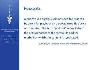 Podcasts

A podcast is a digital audio or video file that can
be saved for playback on a portable media device
or computer. The term “podcast” refers to both
the actual content of the media file and the
method by which the content is syndicated.
            (Centers for Disease Control and Prevention, 2010e)
 