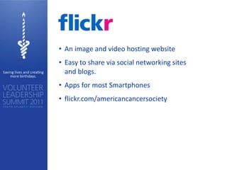 • An image and video hosting website
• Easy to share via social networking sites
  and blogs.
• Apps for most Smartphones
• flickr.com/americancancersociety
 
