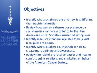 Objectives

• Identify what social media is and how it is different
  than traditional media.
• Review how we can enhance our presence on
  social media channels in order to further the
  American Cancer Society’s mission of saving lives.
• Identify resources that are available to help with
  local public relations.
• Identify what social media channels can do to
  create more visibility and awareness.
• Review the role of the local volunteer and how to
  conduct public relations and marketing on behalf
  of the American Cancer Society.
 