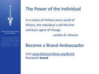 The Power of the Individual

In a nation of millions and a world of
billions, the individual is still the first
and basic agent of change.
                       - Lyndon B. Johnson


Become a Brand Ambassador
Visit www.SACancerNews.org/Brand
Password: brand
 