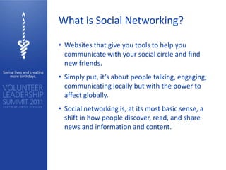 What is Social Networking?

• Websites that give you tools to help you
  communicate with your social circle and find
  new friends.
• Simply put, it’s about people talking, engaging,
  communicating locally but with the power to
  affect globally.
• Social networking is, at its most basic sense, a
  shift in how people discover, read, and share
  news and information and content.
 