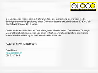 Der vorliegende Fragebogen soll als Grundlage zur Erarbeitung einer Social Media
Strategie dienen und gleichzeitig einen Überblick über die aktuelle Situation für KMU’s in
der Schweiz im Jahr 2015 bieten.
Gerne helfen wir Ihnen bei der Erarbeitung einer zielorientierten Social Media Strategie.
Unsere Dienstleistungen gehen von einer einfachen einmaligen Beratung bis über die
kontinuierliche Betreuung all Ihrer Social Media Accounts.
Autor und Kontaktperson:
Dan Riesen
riesen@aloco.ch
079 222 78 45.
 
