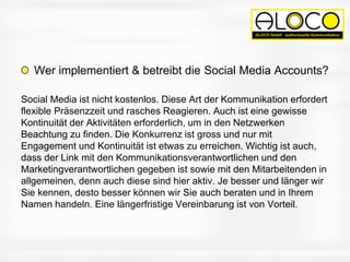 Wer implementiert & betreibt die Social Media Accounts?
Social Media ist nicht kostenlos. Diese Art der Kommunikation erfordert
flexible Präsenzzeit und rasches Reagieren. Auch ist eine gewisse
Kontinuität der Aktivitäten erforderlich, um in den Netzwerken
Beachtung zu finden. Die Konkurrenz ist gross und nur mit
Engagement und Kontinuität ist etwas zu erreichen. Wichtig ist auch,
dass der Link mit den Kommunikationsverantwortlichen und den
Marketingverantwortlichen gegeben ist sowie mit den Mitarbeitenden in
allgemeinen, denn auch diese sind hier aktiv. Je besser und länger wir
Sie kennen, desto besser können wir Sie auch beraten und in Ihrem
Namen handeln. Eine längerfristige Vereinbarung ist von Vorteil.
 