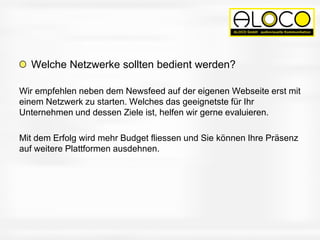 Welche Netzwerke sollten bedient werden?
Wir empfehlen neben dem Newsfeed auf der eigenen Webseite erst mit
einem Netzwerk zu starten. Welches das geeignetste für Ihr
Unternehmen und dessen Ziele ist, helfen wir gerne evaluieren.
Mit dem Erfolg wird mehr Budget fliessen und Sie können Ihre Präsenz
auf weitere Plattformen ausdehnen.
 
