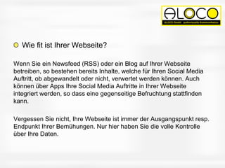 Wie fit ist Ihrer Webseite?
Wenn Sie ein Newsfeed (RSS) oder ein Blog auf Ihrer Webseite
betreiben, so bestehen bereits Inhalte, welche für Ihren Social Media
Auftritt, ob abgewandelt oder nicht, verwertet werden können. Auch
können über Apps Ihre Social Media Auftritte in Ihrer Webseite
integriert werden, so dass eine gegenseitige Befruchtung stattfinden
kann.
Vergessen Sie nicht, Ihre Webseite ist immer der Ausgangspunkt resp.
Endpunkt Ihrer Bemühungen. Nur hier haben Sie die volle Kontrolle
über Ihre Daten.
 