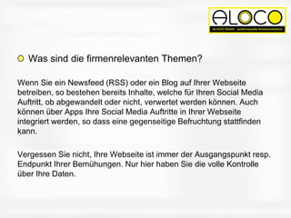 Was sind die firmenrelevanten Themen?
Wenn Sie ein Newsfeed (RSS) oder ein Blog auf Ihrer Webseite
betreiben, so bestehen bereits Inhalte, welche für Ihren Social Media
Auftritt, ob abgewandelt oder nicht, verwertet werden können. Auch
können über Apps Ihre Social Media Auftritte in Ihrer Webseite
integriert werden, so dass eine gegenseitige Befruchtung stattfinden
kann.
Vergessen Sie nicht, Ihre Webseite ist immer der Ausgangspunkt resp.
Endpunkt Ihrer Bemühungen. Nur hier haben Sie die volle Kontrolle
über Ihre Daten.
 