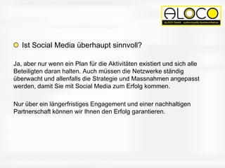 Ist Social Media überhaupt sinnvoll?
Ja, aber nur wenn ein Plan für die Aktivitäten existiert und sich alle
Beteiligten daran halten. Auch müssen die Netzwerke ständig
überwacht und allenfalls die Strategie und Massnahmen angepasst
werden, damit Sie mit Social Media zum Erfolg kommen.
Nur über ein längerfristiges Engagement und einer nachhaltigen
Partnerschaft können wir Ihnen den Erfolg garantieren.
 