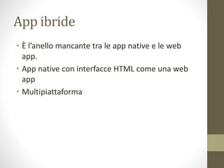 App ibride
• È l’anello mancante tra le app native e le web
app.
• App native con interfacce HTML come una web
app
• Multipiattaforma
 